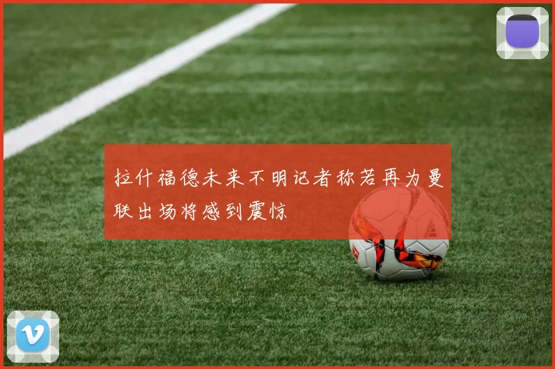 拉什福德未来不明记者称若再为曼联出场将感到震惊