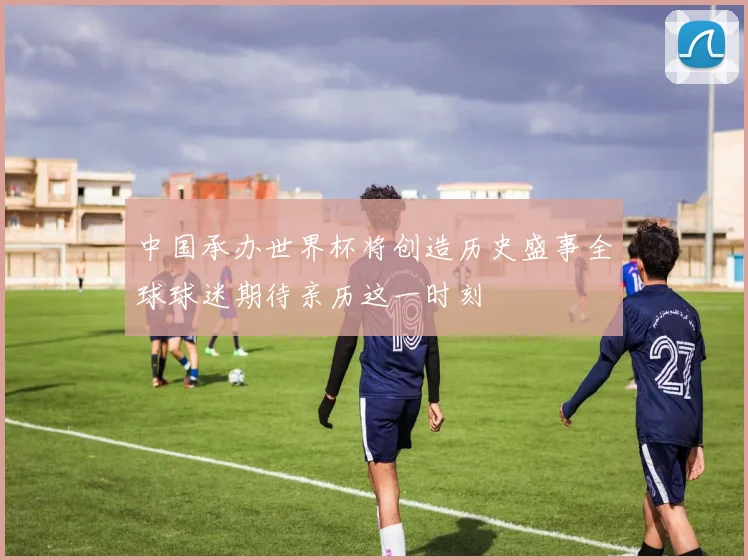 中国承办世界杯将创造历史盛事全球球迷期待亲历这一时刻