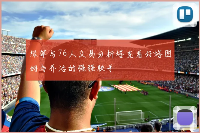绿军与76人交易分析塔克看好塔图姆与乔治的强强联手