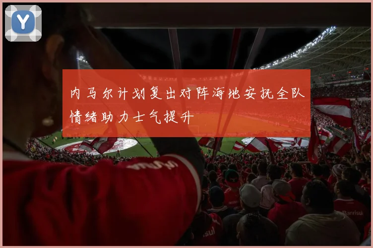 内马尔计划复出对阵海地安抚全队情绪助力士气提升