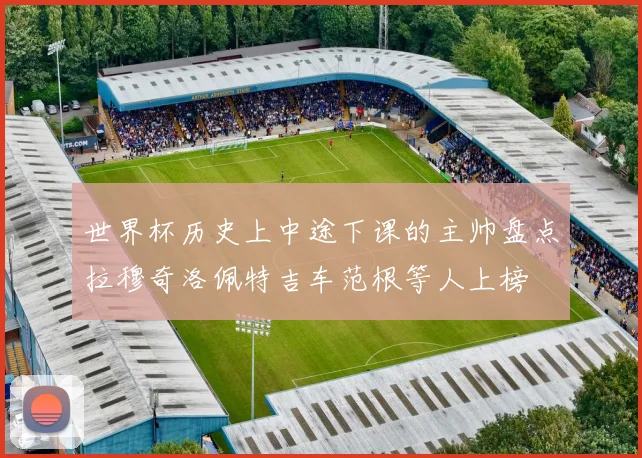 世界杯历史上中途下课的主帅盘点拉穆奇洛佩特吉车范根等人上榜