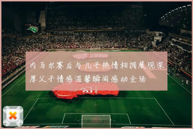 内马尔赛后与儿子热情相拥展现深厚父子情感温馨瞬间感动全场