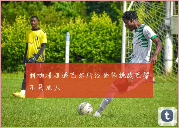 利物浦追逐巴尔科拉面临挑战巴黎不易放人