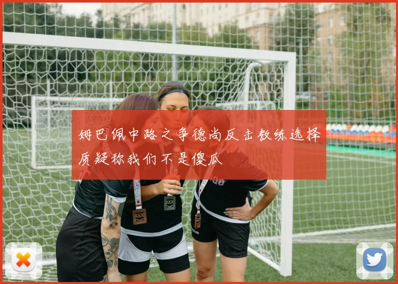姆巴佩中路之争德尚反击教练选择质疑称我们不是傻瓜