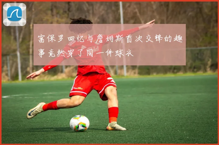 富保罗回忆与詹姆斯首次交锋的趣事竟然穿了同一件球衣