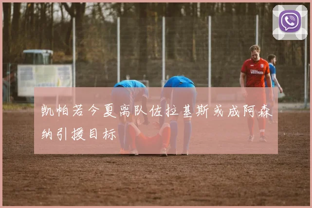 凯帕若今夏离队佐拉基斯或成阿森纳引援目标