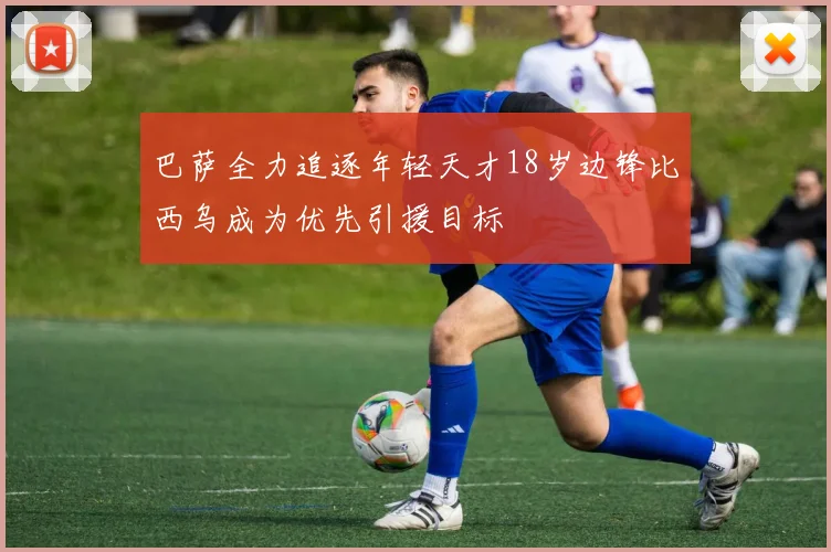 巴萨全力追逐年轻天才18岁边锋比西乌成为优先引援目标