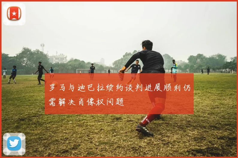 罗马与迪巴拉续约谈判进展顺利仍需解决肖像权问题