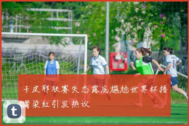 卡皮耶联赛失态露底尴尬世界杯捂嘴染红引发热议