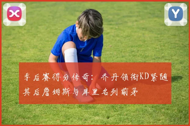 季后赛得分传奇：乔丹领衔KD紧随其后詹姆斯与库里名列前茅