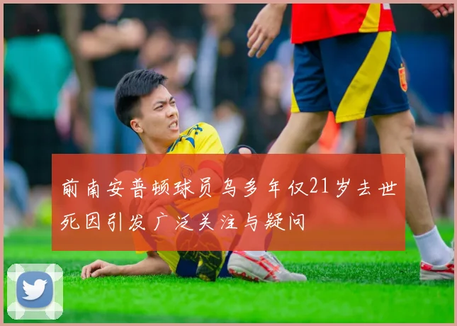 前南安普顿球员乌多年仅21岁去世死因引发广泛关注与疑问