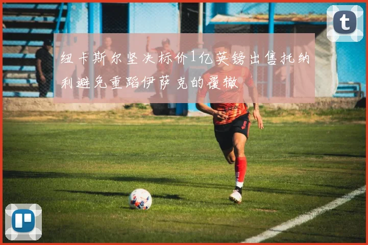 纽卡斯尔坚决标价1亿英镑出售托纳利避免重蹈伊萨克的覆辙